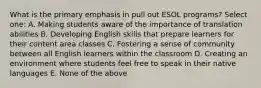 What is the primary emphasis in pull out ESOL programs? Select one: A. Making students aware of the importance of translation abilities B. Developing English skills that prepare learners for their content area classes C. Fostering a sense of community between all English learners within the classroom D. Creating an environment where students feel free to speak in their native languages E. None of the above