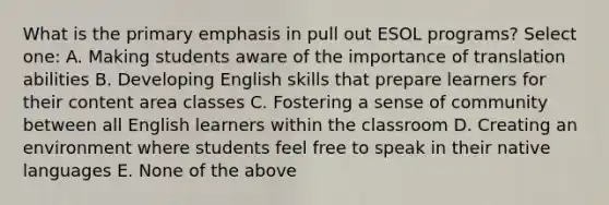 What is the primary emphasis in pull out ESOL programs? Select one: A. Making students aware of the importance of translation abilities B. Developing English skills that prepare learners for their content area classes C. Fostering a sense of community between all English learners within the classroom D. Creating an environment where students feel free to speak in their native languages E. None of the above