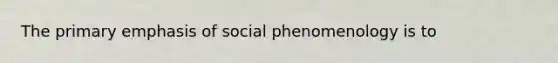 The primary emphasis of social phenomenology is to