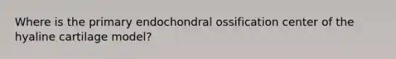 Where is the primary endochondral ossification center of the hyaline cartilage model?