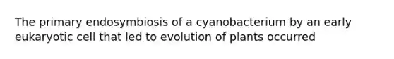 The primary endosymbiosis of a cyanobacterium by an early eukaryotic cell that led to evolution of plants occurred