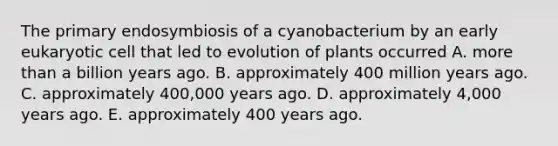 The primary endosymbiosis of a cyanobacterium by an early eukaryotic cell that led to evolution of plants occurred A. more than a billion years ago. B. approximately 400 million years ago. C. approximately 400,000 years ago. D. approximately 4,000 years ago. E. approximately 400 years ago.