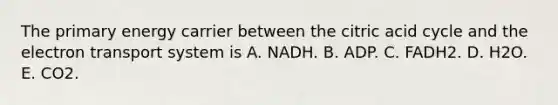 The primary energy carrier between the citric acid cycle and the electron transport system is A. NADH. B. ADP. C. FADH2. D. H2O. E. CO2.