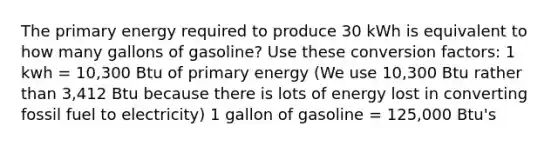 The primary energy required to produce 30 kWh is equivalent to how many gallons of gasoline? Use these conversion factors: 1 kwh = 10,300 Btu of primary energy (We use 10,300 Btu rather than 3,412 Btu because there is lots of energy lost in converting fossil fuel to electricity) 1 gallon of gasoline = 125,000 Btu's