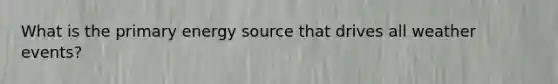 What is the primary energy source that drives all weather events?
