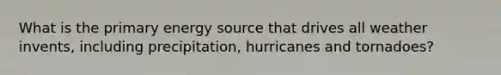 What is the primary energy source that drives all weather invents, including precipitation, hurricanes and tornadoes?