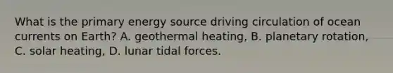 What is the primary energy source driving circulation of ocean currents on Earth? A. geothermal heating, B. planetary rotation, C. solar heating, D. lunar <a href='https://www.questionai.com/knowledge/kdK3FIMYSN-tidal-forces' class='anchor-knowledge'>tidal forces</a>.