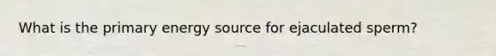 What is the primary energy source for ejaculated sperm?