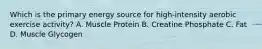 Which is the primary energy source for high-intensity aerobic exercise activity? A. Muscle Protein B. Creatine Phosphate C. Fat D. Muscle Glycogen