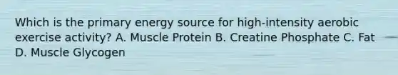 Which is the primary energy source for high-intensity aerobic exercise activity? A. Muscle Protein B. Creatine Phosphate C. Fat D. Muscle Glycogen