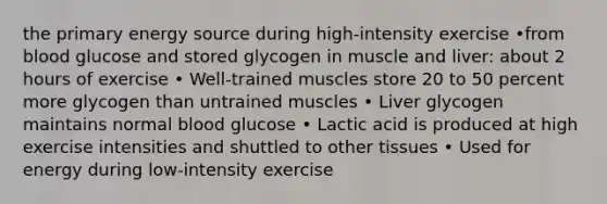 the primary energy source during high-intensity exercise •from blood glucose and stored glycogen in muscle and liver: about 2 hours of exercise • Well-trained muscles store 20 to 50 percent more glycogen than untrained muscles • Liver glycogen maintains normal blood glucose • Lactic acid is produced at high exercise intensities and shuttled to other tissues • Used for energy during low-intensity exercise