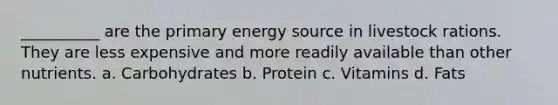 __________ are the primary energy source in livestock rations. They are less expensive and more readily available than other nutrients. a. Carbohydrates b. Protein c. Vitamins d. Fats