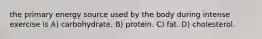 the primary energy source used by the body during intense exercise is A) carbohydrate. B) protein. C) fat. D) cholesterol.