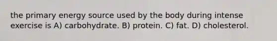 the primary energy source used by the body during intense exercise is A) carbohydrate. B) protein. C) fat. D) cholesterol.