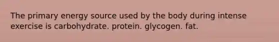 The primary energy source used by the body during intense exercise is carbohydrate. protein. glycogen. fat.