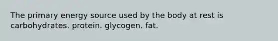 The primary energy source used by the body at rest is carbohydrates. protein. glycogen. fat.