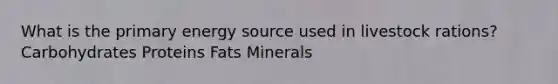 What is the primary energy source used in livestock rations? Carbohydrates Proteins Fats Minerals