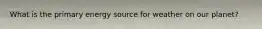 What is the primary energy source for weather on our planet?