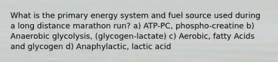 What is the primary energy system and fuel source used during a long distance marathon run? a) ATP-PC, phospho-creatine b) Anaerobic glycolysis, (glycogen-lactate) c) Aerobic, fatty Acids and glycogen d) Anaphylactic, lactic acid