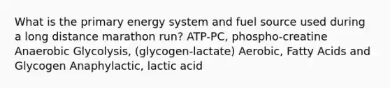 What is the primary energy system and fuel source used during a long distance marathon run? ATP-PC, phospho-creatine Anaerobic Glycolysis, (glycogen-lactate) Aerobic, Fatty Acids and Glycogen Anaphylactic, lactic acid