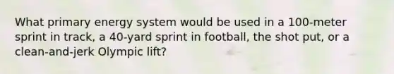 What primary energy system would be used in a 100-meter sprint in track, a 40-yard sprint in football, the shot put, or a clean-and-jerk Olympic lift?