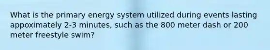 What is the primary energy system utilized during events lasting appoximately 2-3 minutes, such as the 800 meter dash or 200 meter freestyle swim?