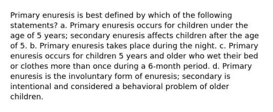 Primary enuresis is best defined by which of the following statements? a. Primary enuresis occurs for children under the age of 5 years; secondary enuresis affects children after the age of 5. b. Primary enuresis takes place during the night. c. Primary enuresis occurs for children 5 years and older who wet their bed or clothes more than once during a 6-month period. d. Primary enuresis is the involuntary form of enuresis; secondary is intentional and considered a behavioral problem of older children.