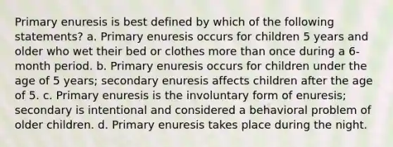 Primary enuresis is best defined by which of the following statements? a. Primary enuresis occurs for children 5 years and older who wet their bed or clothes more than once during a 6-month period. b. Primary enuresis occurs for children under the age of 5 years; secondary enuresis affects children after the age of 5. c. Primary enuresis is the involuntary form of enuresis; secondary is intentional and considered a behavioral problem of older children. d. Primary enuresis takes place during the night.