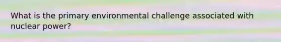 What is the primary environmental challenge associated with nuclear power?