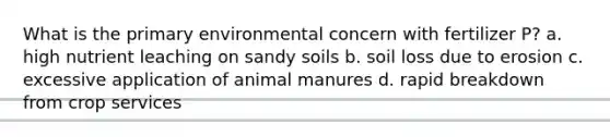 What is the primary environmental concern with fertilizer P? a. high nutrient leaching on sandy soils b. soil loss due to erosion c. excessive application of animal manures d. rapid breakdown from crop services