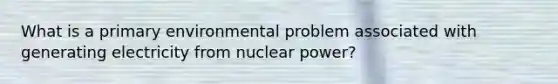 What is a primary environmental problem associated with generating electricity from nuclear power?