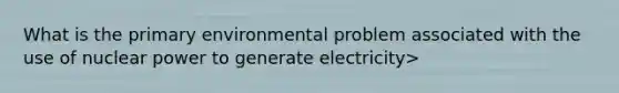 What is the primary environmental problem associated with the use of nuclear power to generate electricity>