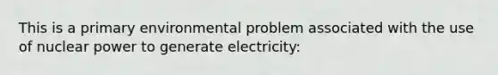 This is a primary environmental problem associated with the use of nuclear power to generate electricity: