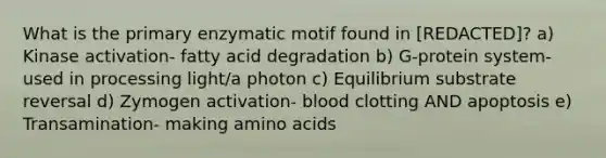 What is the primary enzymatic motif found in [REDACTED]? a) Kinase activation- fatty acid degradation b) G-protein system- used in processing light/a photon c) Equilibrium substrate reversal d) Zymogen activation- blood clotting AND apoptosis e) Transamination- making amino acids