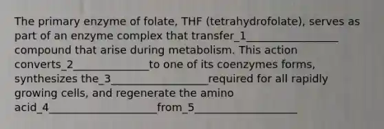 The primary enzyme of folate, THF (tetrahydrofolate), serves as part of an enzyme complex that transfer_1_________________ compound that arise during metabolism. This action converts_2______________to one of its coenzymes forms, synthesizes the_3__________________required for all rapidly growing cells, and regenerate the amino acid_4____________________from_5___________________