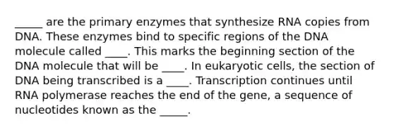 _____ are the primary enzymes that synthesize RNA copies from DNA. These enzymes bind to specific regions of the DNA molecule called ____. This marks the beginning section of the DNA molecule that will be ____. In eukaryotic cells, the section of DNA being transcribed is a ____. Transcription continues until RNA polymerase reaches the end of the gene, a sequence of nucleotides known as the _____.