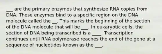 ___ are the primary enzymes that synthesize RNA copies from DNA. These enzymes bind to a specific region on the DNA molecule called the __. This marks the beginning of the section of the DNA molecule that will be ___. In eukaryotic cells, the section of DNA being transcribed is a ____. Transcription continues until RNA polymerase reaches the end of the gene at a sequence of nucleotides known as the ___.