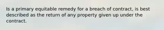 Is a primary equitable remedy for a breach of contract, is best described as the return of any property given up under the contract.