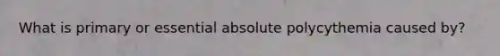 What is primary or essential absolute polycythemia caused by?