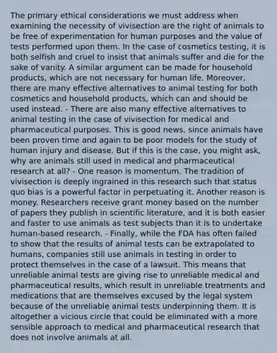 The primary ethical considerations we must address when examining the necessity of vivisection are the right of animals to be free of experimentation for human purposes and the value of tests performed upon them. In the case of cosmetics testing, it is both selfish and cruel to insist that animals suffer and die for the sake of vanity. A similar argument can be made for household products, which are not necessary for human life. Moreover, there are many effective alternatives to animal testing for both cosmetics and household products, which can and should be used instead. - There are also many effective alternatives to animal testing in the case of vivisection for medical and pharmaceutical purposes. This is good news, since animals have been proven time and again to be poor models for the study of human injury and disease. But if this is the case, you might ask, why are animals still used in medical and pharmaceutical research at all? - One reason is momentum. The tradition of vivisection is deeply ingrained in this research such that status quo bias is a powerful factor in perpetuating it. Another reason is money. Researchers receive grant money based on the number of papers they publish in scientific literature, and it is both easier and faster to use animals as test subjects than it is to undertake human-based research. - Finally, while the FDA has often failed to show that the results of animal tests can be extrapolated to humans, companies still use animals in testing in order to protect themselves in the case of a lawsuit. This means that unreliable animal tests are giving rise to unreliable medical and pharmaceutical results, which result in unreliable treatments and medications that are themselves excused by the legal system because of the unreliable animal tests underpinning them. It is altogether a vicious circle that could be eliminated with a more sensible approach to medical and pharmaceutical research that does not involve animals at all.