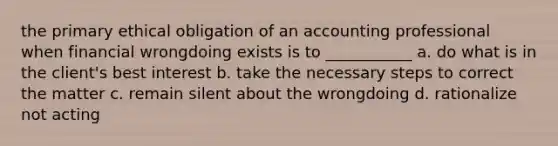 the primary ethical obligation of an accounting professional when financial wrongdoing exists is to ___________ a. do what is in the client's best interest b. take the necessary steps to correct the matter c. remain silent about the wrongdoing d. rationalize not acting