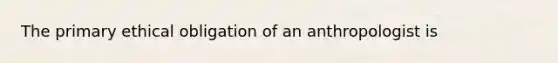 The primary ethical obligation of an anthropologist is