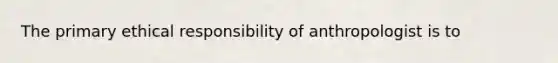 The primary ethical responsibility of anthropologist is to