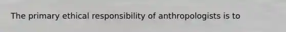 The primary ethical responsibility of anthropologists is to