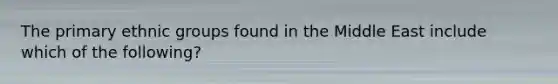 The primary ethnic groups found in the Middle East include which of the following?