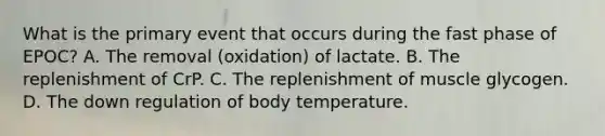 What is the primary event that occurs during the fast phase of EPOC? A. The removal (oxidation) of lactate. B. The replenishment of CrP. C. The replenishment of muscle glycogen. D. The down regulation of body temperature.