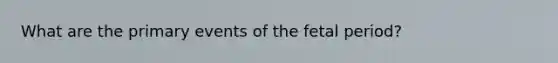 What are the primary events of the fetal period?