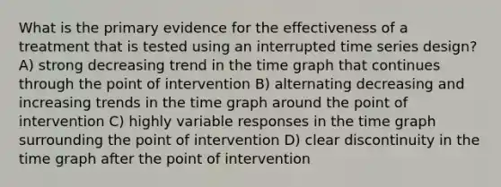 What is the primary evidence for the effectiveness of a treatment that is tested using an interrupted time series design? A) strong decreasing trend in the time graph that continues through the point of intervention B) alternating decreasing and increasing trends in the time graph around the point of intervention C) highly variable responses in the time graph surrounding the point of intervention D) clear discontinuity in the time graph after the point of intervention