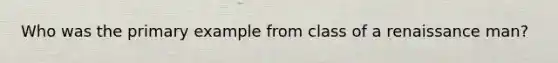 Who was the primary example from class of a renaissance man?