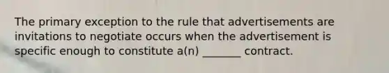 The primary exception to the rule that advertisements are invitations to negotiate occurs when the advertisement is specific enough to constitute a(n) _______ contract.